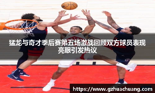 猛龙与奇才季后赛第五场激战回顾双方球员表现亮眼引发热议